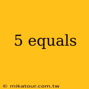 5 equals