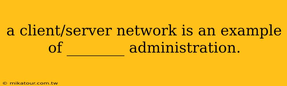 a client/server network is an example of ________ administration.