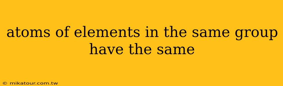 atoms of elements in the same group have the same