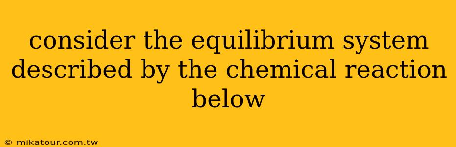 consider the equilibrium system described by the chemical reaction below