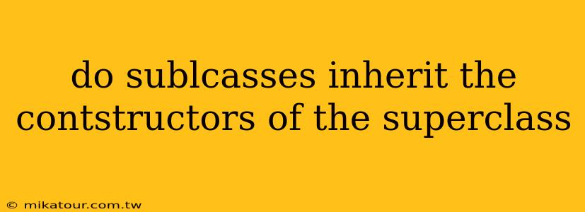 do sublcasses inherit the contstructors of the superclass