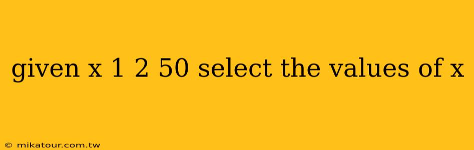 given x 1 2 50 select the values of x