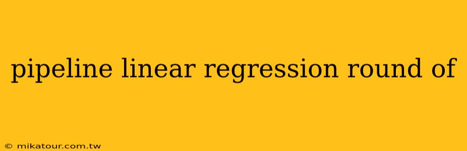 pipeline linear regression round of