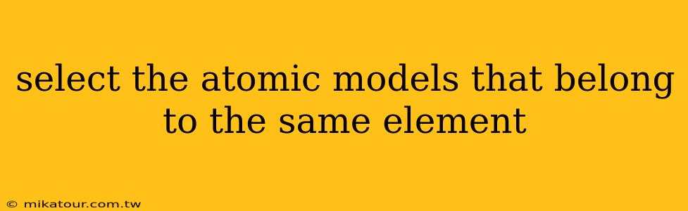 select the atomic models that belong to the same element