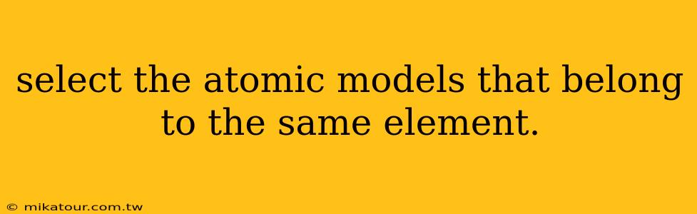 select the atomic models that belong to the same element.