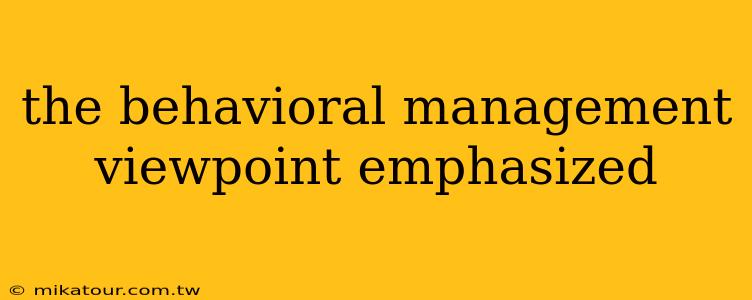 the behavioral management viewpoint emphasized