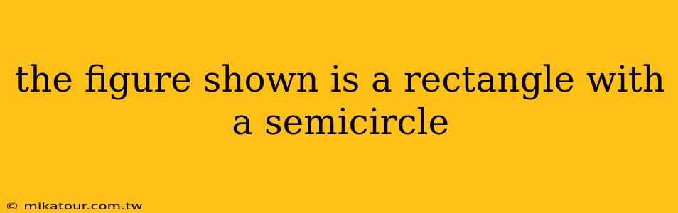 the figure shown is a rectangle with a semicircle