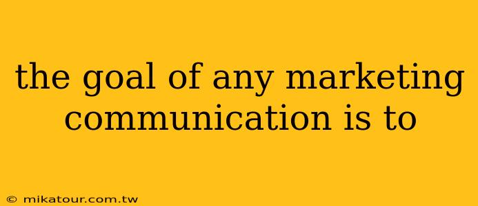 the goal of any marketing communication is to