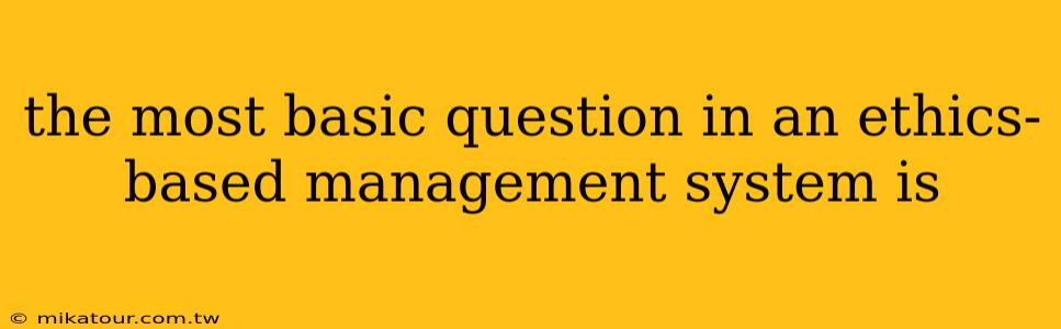 the most basic question in an ethics-based management system is