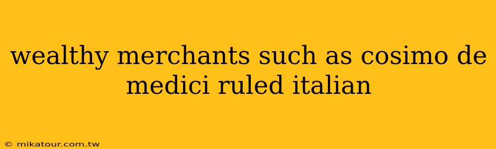 wealthy merchants such as cosimo de medici ruled italian