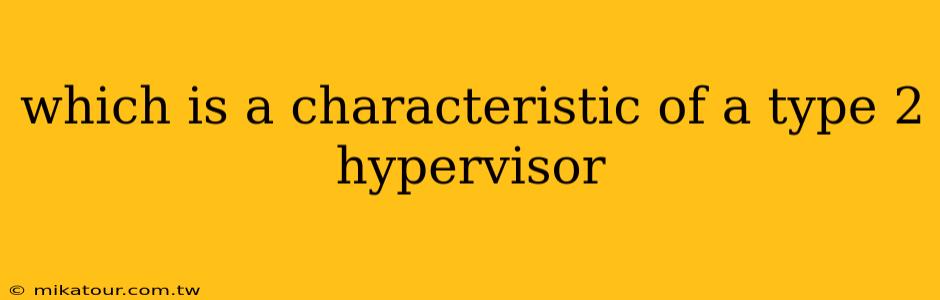 which is a characteristic of a type 2 hypervisor