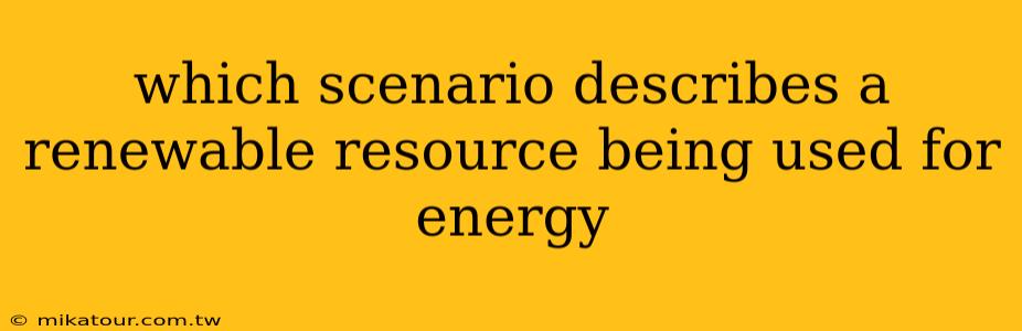 which scenario describes a renewable resource being used for energy